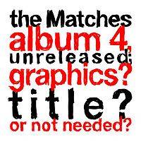 The Matches : The Matches Album 4, Unreleased; Graphics? Title? Or Not Needed? The Matches : The Matches Album 4, Unreleased; Graphics? Title? Or Not Needed?